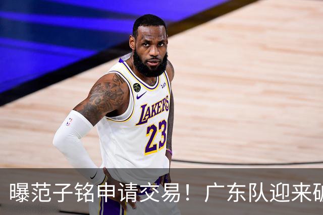 曝范子铭申请交易！广东队迎来破局机会，朱芳雨1换1送出焦泊乔？